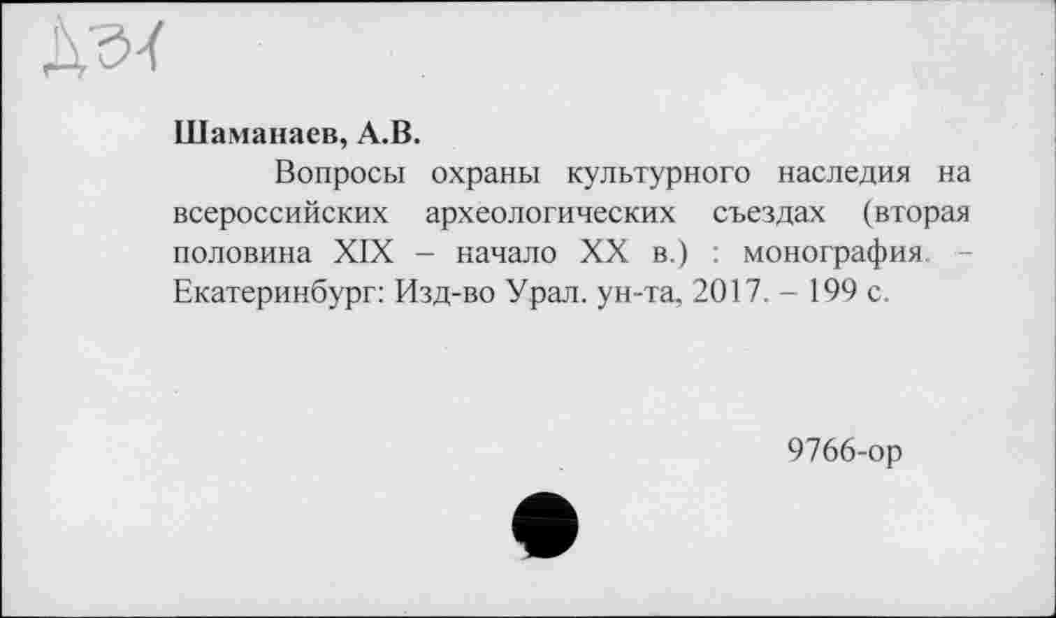 ﻿ДсИ
Шаманаев, А.В.
Вопросы охраны культурного наследия на всероссийских археологических съездах (вторая половина XIX - начало XX в.) : монография Екатеринбург: Изд-во Урал, ун-та, 2017. - 199 с.
9766-ор